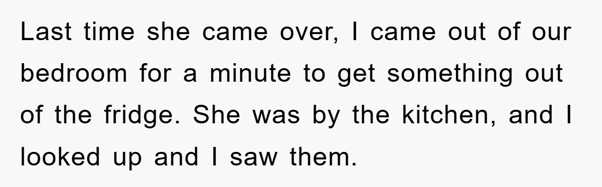 Last time she came over, I came out of our bedroom for a minute to get something out of the fridge. She was by the kitchen, and I looked up...