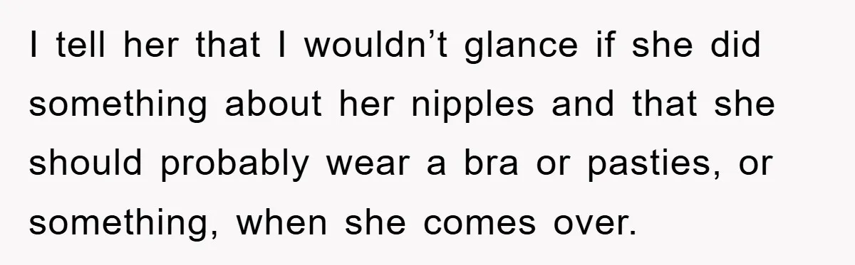 I tell her that I wouldn’t glance if she did something about her nipples and that she should probably wear a bra or pasties, or something, when she comes over.