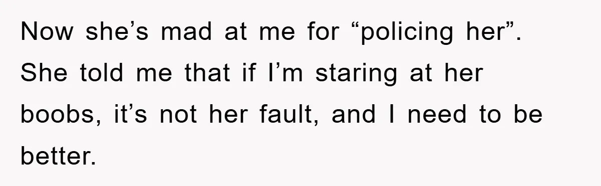 Now she’s mad at me for “policing her”. She told me that if I’m staring at her boobs, it’s not her fault, and I need to be better.
