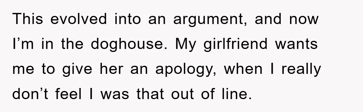This evolved into an argument, and now I’m in the doghouse. My girlfriend wants me to give her an apology, when I really don’t feel I was that out of...