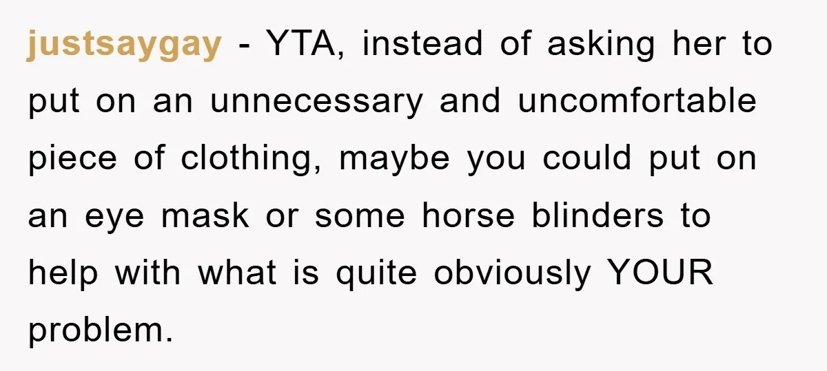 justsaygay − YTA, instead of asking her to put on an unnecessary and uncomfortable piece of clothing, maybe you could put on an eye mask or some horse blinders to...