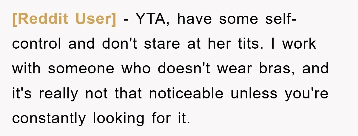 [Reddit User] − YTA, have some self-control and don't stare at her tits. I work with someone who doesn't wear bras, and it's really not that noticeable unless you're constantly...