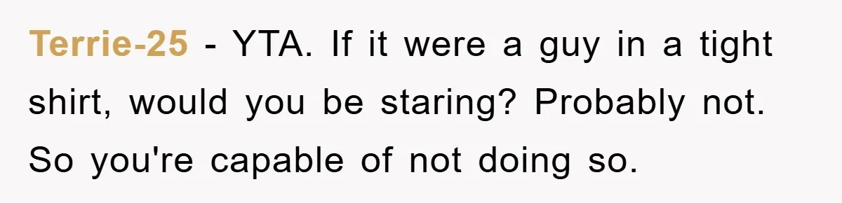 Terrie-25 − YTA. If it were a guy in a tight shirt, would you be staring? Probably not. So you're capable of not doing so.
