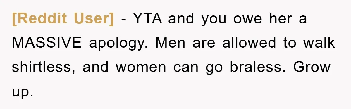 [Reddit User] − YTA and you owe her a MASSIVE apology. Men are allowed to walk shirtless, and women can go braless. Grow up.