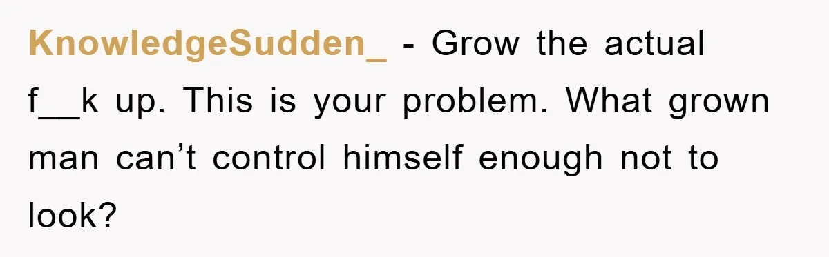 KnowledgeSudden_ − Grow the actual f__k up. This is your problem. What grown man can’t control himself enough not to look?