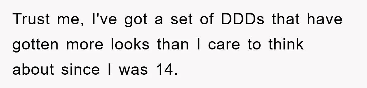 Trust me, I've got a set of DDDs that have gotten more looks than I care to think about since I was 14.