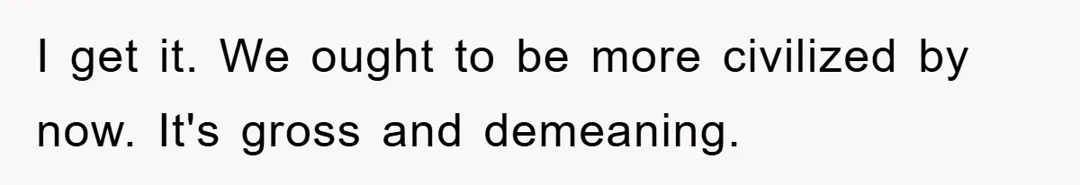 I get it. We ought to be more civilized by now. It's gross and demeaning.