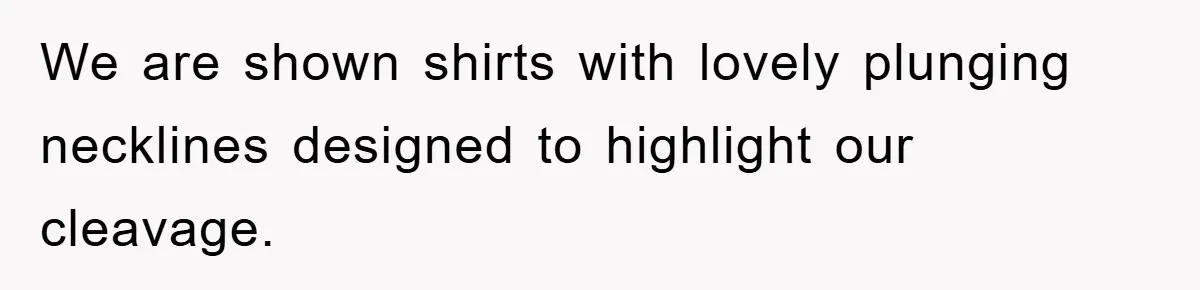 We are shown shirts with lovely plunging necklines designed to highlight our cleavage.