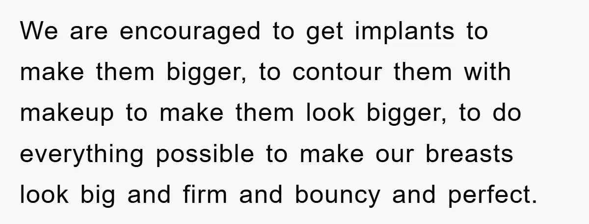 We are encouraged to get implants to make them bigger, to contour them with makeup to make them look bigger, to do everything possible to make our breasts look big...