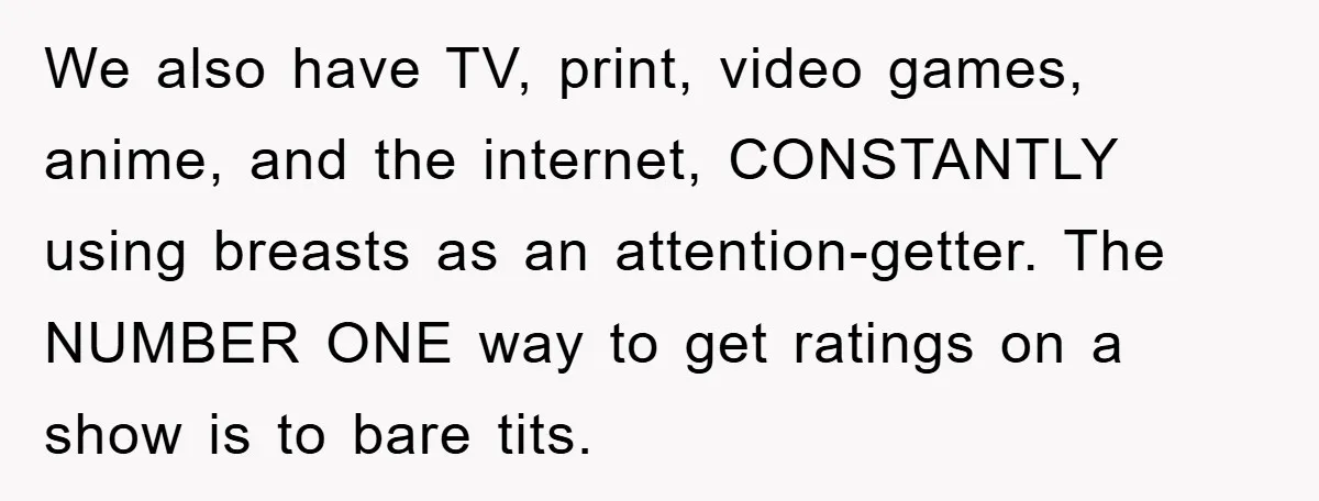 We also have TV, print, video games, anime, and the internet, CONSTANTLY using breasts as an attention-getter. The NUMBER ONE way to get ratings on a show is to bare...