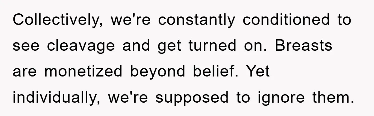 Collectively, we're constantly conditioned to see cleavage and get turned on. Breasts are monetized beyond belief. Yet individually, we're supposed to ignore them.
