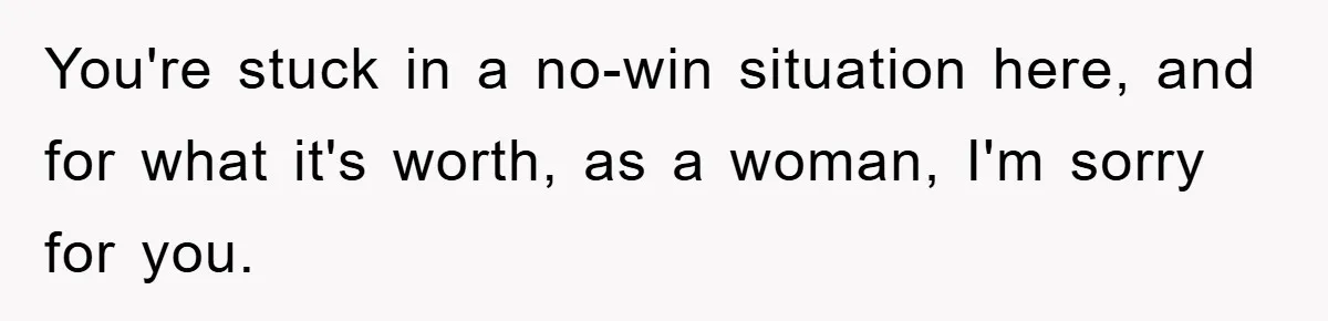 You're stuck in a no-win situation here, and for what it's worth, as a woman, I'm sorry for you.