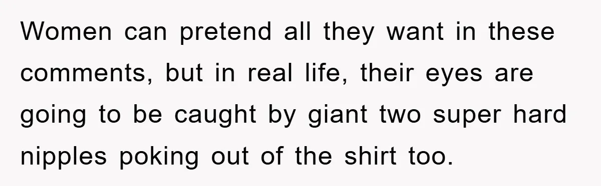 Women can pretend all they want in these comments, but in real life, their eyes are going to be caught by giant two super hard nipples poking out of the...