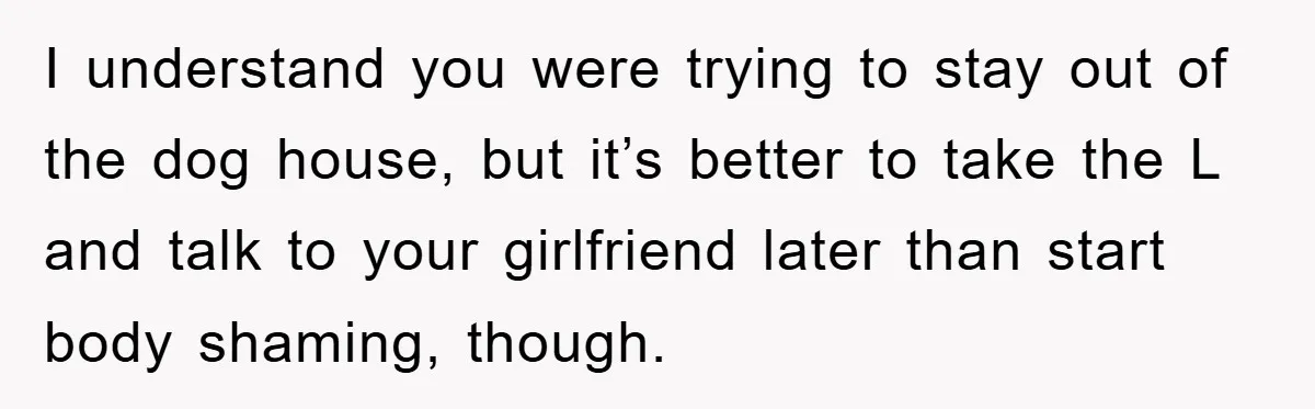 I understand you were trying to stay out of the dog house, but it’s better to take the L and talk to your girlfriend later than start body shaming, though.