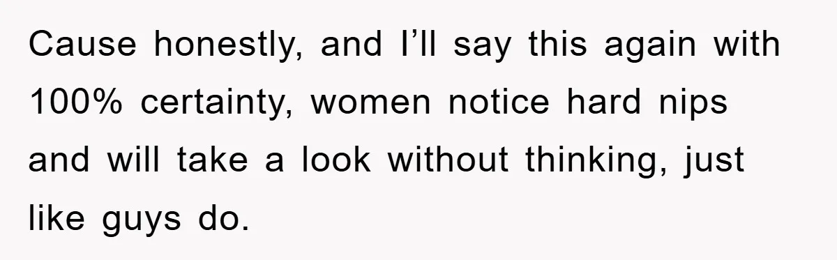 Cause honestly, and I’ll say this again with 100% certainty, women notice hard nips and will take a look without thinking, just like guys do.