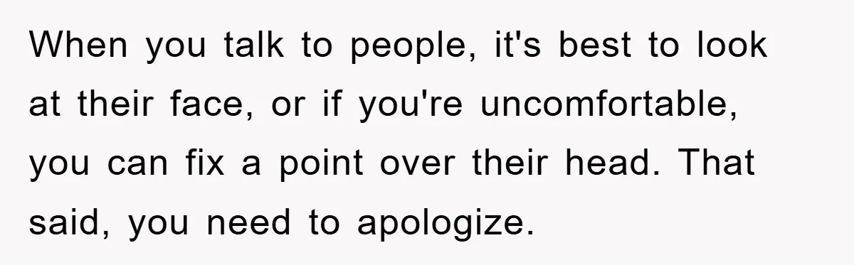 When you talk to people, it's best to look at their face, or if you're uncomfortable, you can fix a point over their head. That said, you need to apologize.