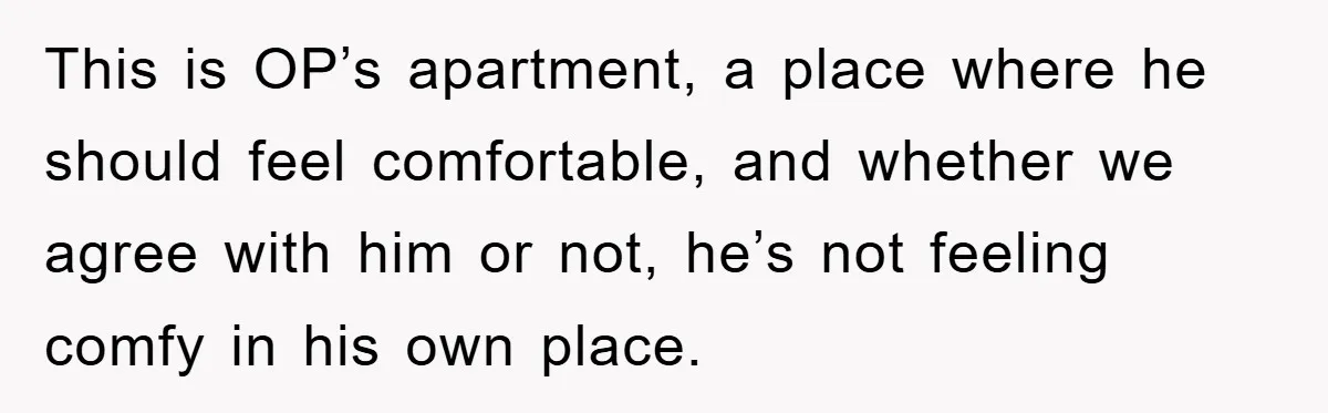 This is OP’s apartment, a place where he should feel comfortable, and whether we agree with him or not, he’s not feeling comfy in his own place.