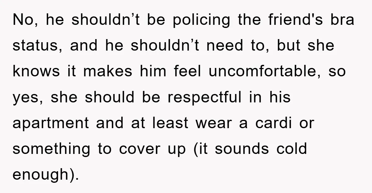 No, he shouldn’t be policing the friend's bra status, and he shouldn’t need to, but she knows it makes him feel uncomfortable, so yes, she should be respectful in his...
