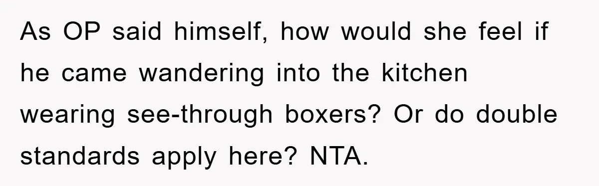 As OP said himself, how would she feel if he came wandering into the kitchen wearing see-through boxers? Or do double standards apply here? NTA.