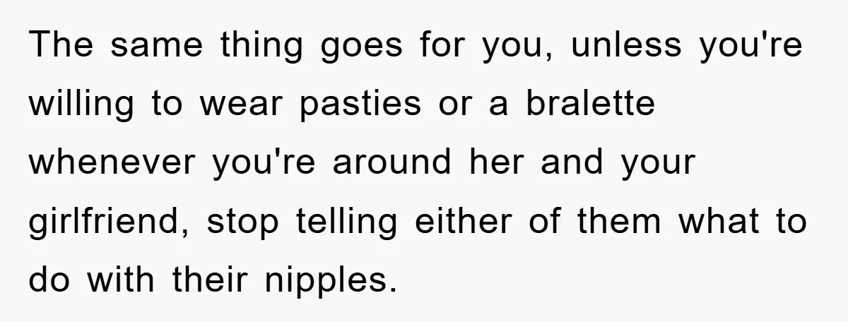 The same thing goes for you, unless you're willing to wear pasties or a bralette whenever you're around her and your girlfriend, stop telling either of them what to do...