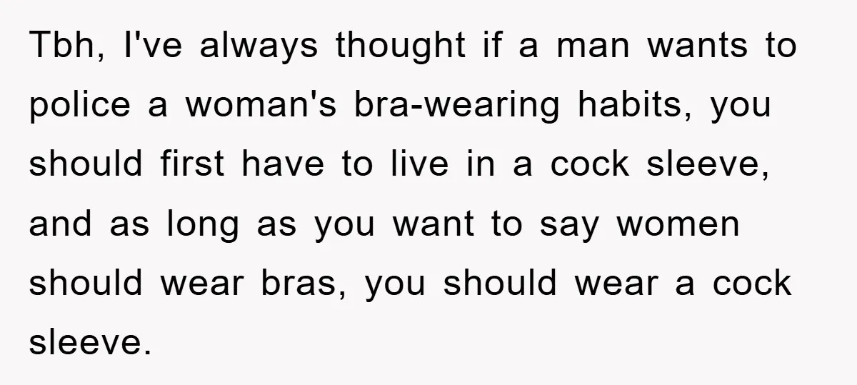 Tbh, I've always thought if a man wants to police a woman's bra-wearing habits, you should first have to live in a cock sleeve, and as long as you want...