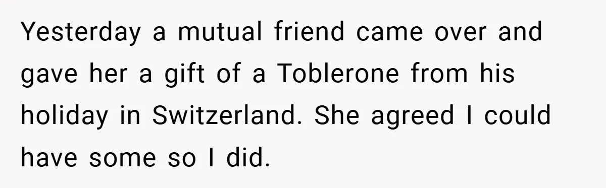 Yesterday a mutual friend came over and gave her a gift of a Toblerone from his holiday in Switzerland. She agreed I could have some so I did.