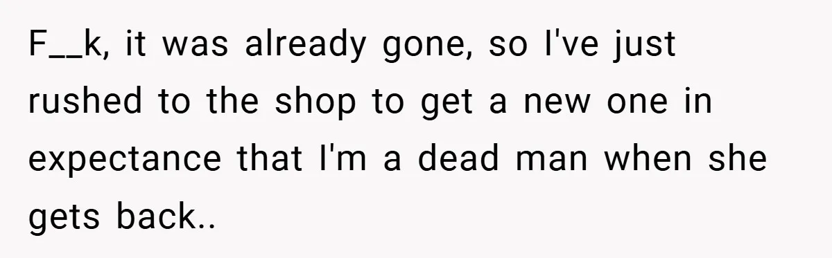 F__k, it was already gone, so I've just rushed to the shop to get a new one in expectance that I'm a dead man when she gets back..