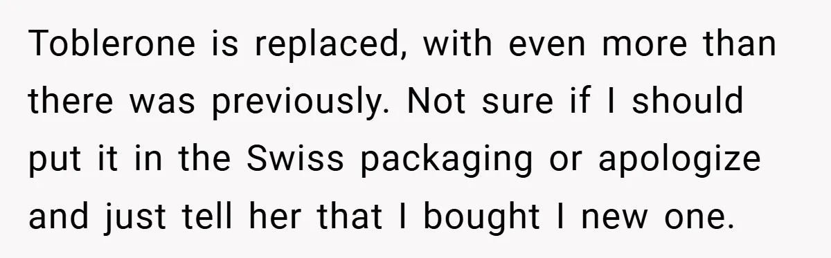 Toblerone is replaced, with even more than there was previously. Not sure if I should put it in the Swiss packaging or apologize and just tell her that I bought...