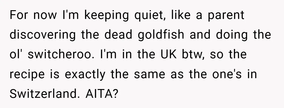 For now I'm keeping quiet, like a parent discovering the dead goldfish and doing the ol' switcheroo. I'm in the UK btw, so the recipe is exactly the same as...
