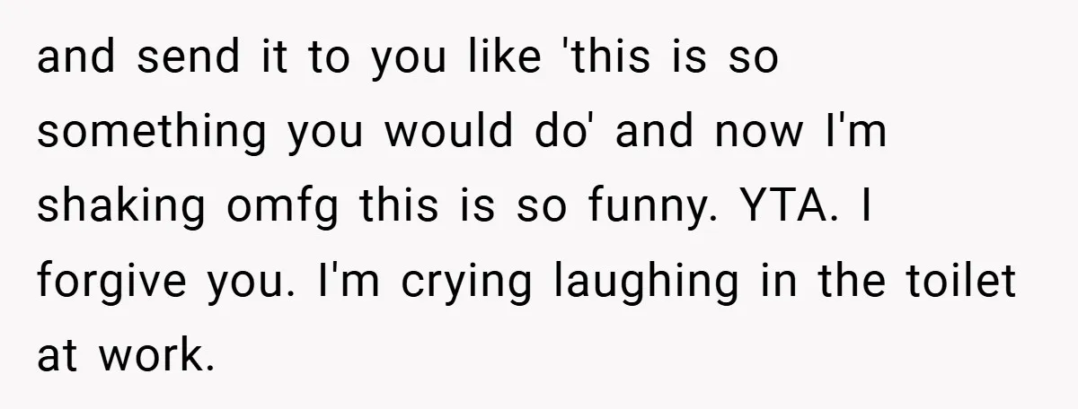 and send it to you like 'this is so something you would do' and now I'm shaking omfg this is so funny. YTA. I forgive you. I'm crying laughing in...