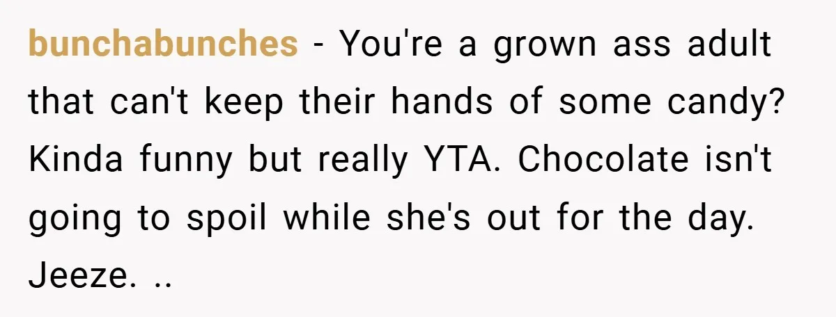 bunchabunches − You're a grown ass adult that can't keep their hands of some candy? Kinda funny but really YTA. Chocolate isn't going to spoil while she's out for the...