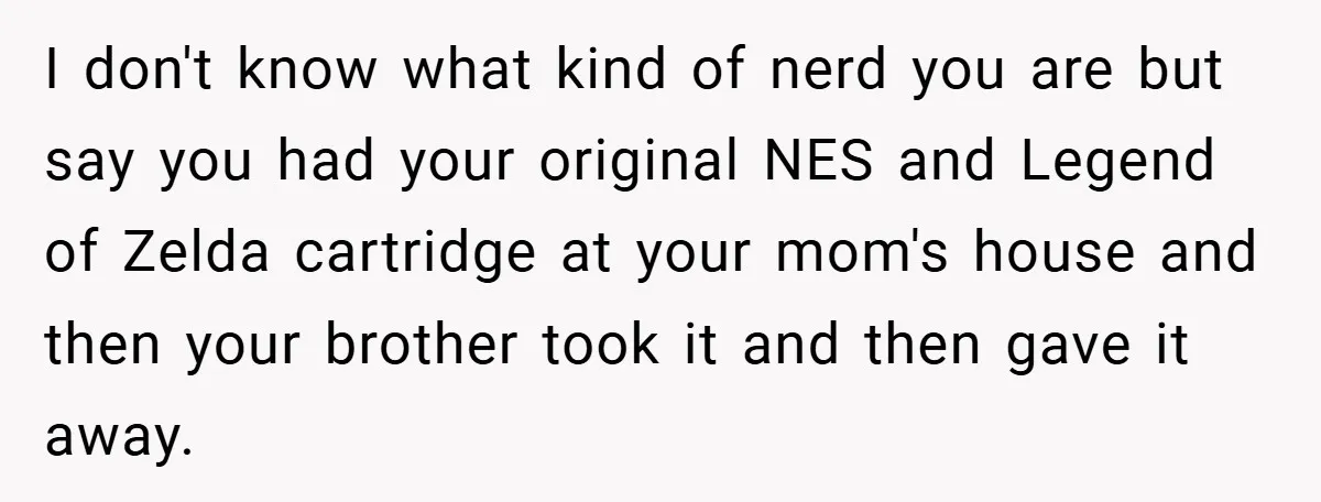 I don't know what kind of nerd you are but say you had your original NES and Legend of Zelda cartridge at your mom's house and then your brother took...