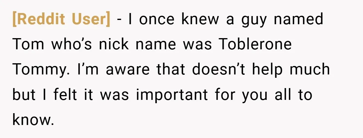 [Reddit User] − I once knew a guy named Tom who’s nick name was Toblerone Tommy. I’m aware that doesn’t help much but I felt it was important for you...