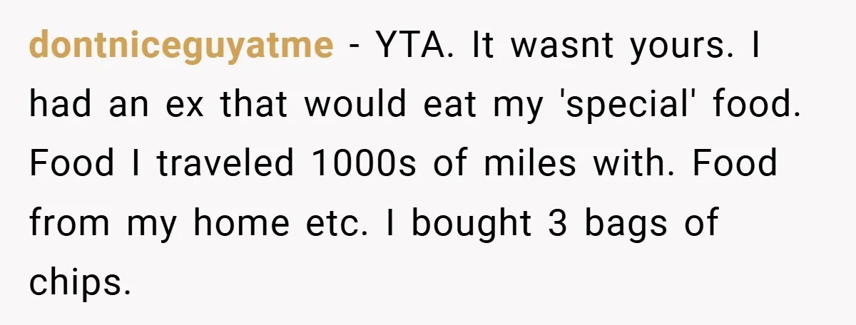 dontniceguyatme − YTA. It wasnt yours. I had an ex that would eat my 'special' food. Food I traveled 1000s of miles with. Food from my home etc. I bought...