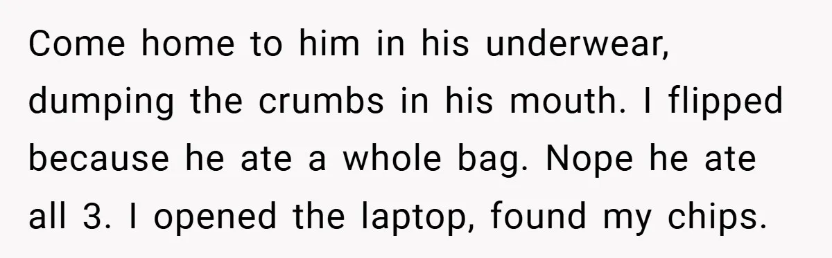 Come home to him in his underwear, dumping the crumbs in his mouth. I flipped because he ate a whole bag. Nope he ate all 3. I opened the laptop,...