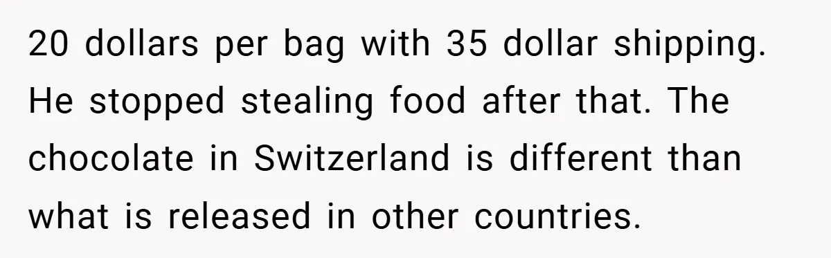 20 dollars per bag with 35 dollar shipping. He stopped stealing food after that. The chocolate in Switzerland is different than what is released in other countries.