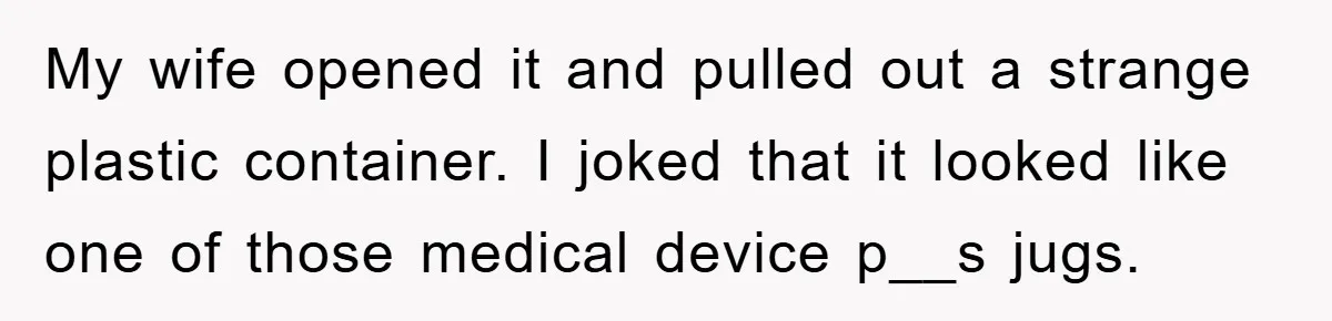 My wife opened it and pulled out a strange plastic container. I joked that it looked like one of those medical device p__s jugs.