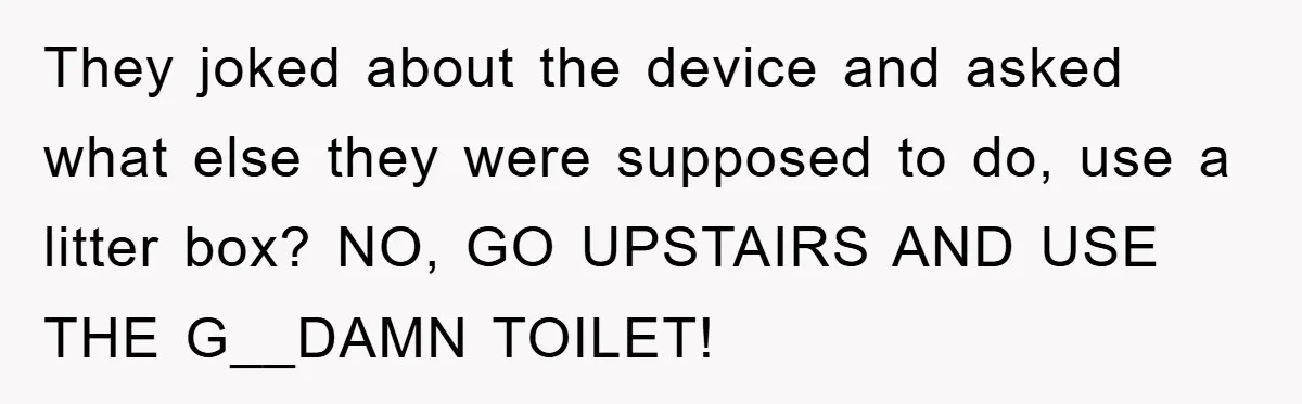 They joked about the device and asked what else they were supposed to do, use a litter box? NO, GO UPSTAIRS AND USE THE G__DAMN TOILET!