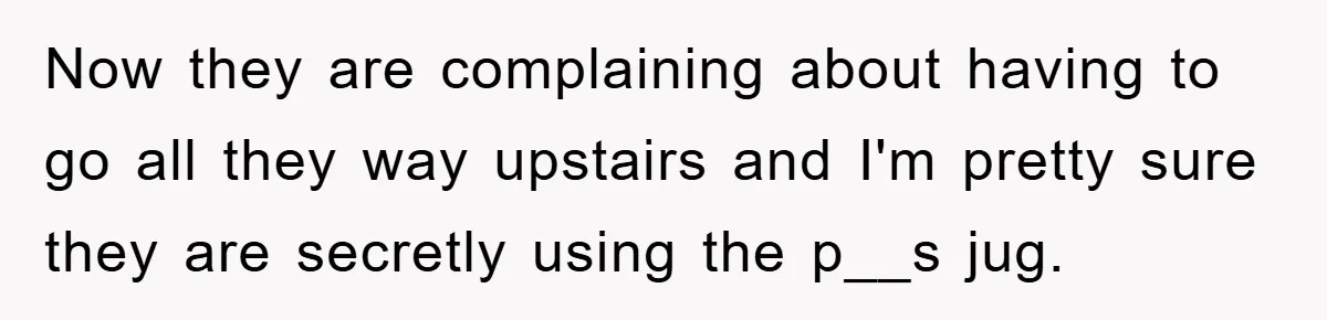 Now they are complaining about having to go all they way upstairs and I'm pretty sure they are secretly using the p__s jug.