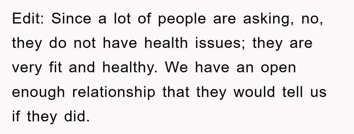 Edit: Since a lot of people are asking, no, they do not have health issues; they are very fit and healthy. We have an open enough relationship that they would...