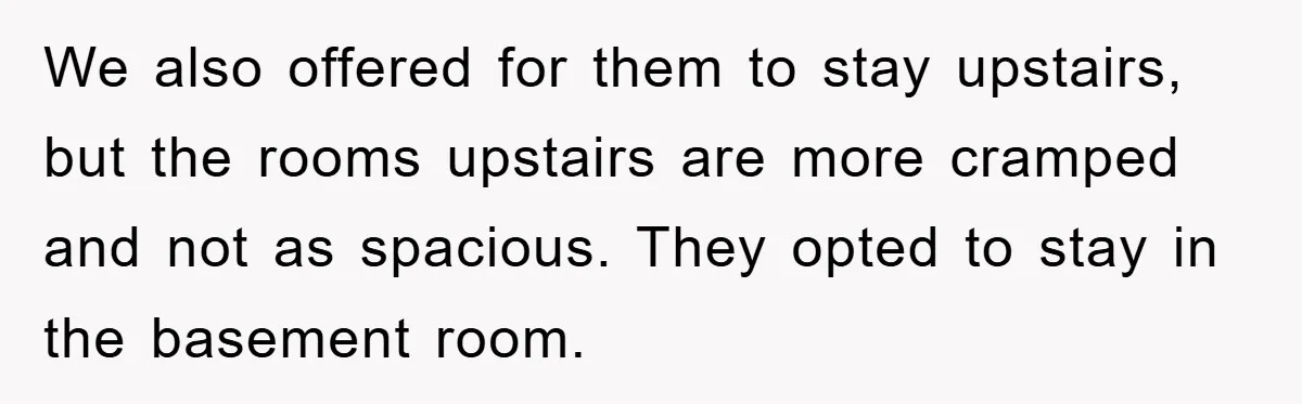 We also offered for them to stay upstairs, but the rooms upstairs are more cramped and not as spacious. They opted to stay in the basement room.