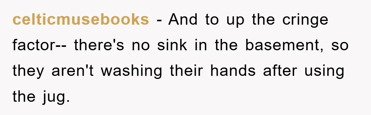 celticmusebooks − And to up the cringe factor-- there's no sink in the basement, so they aren't washing their hands after using the jug.