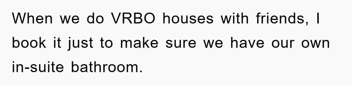 When we do VRBO houses with friends, I book it just to make sure we have our own in-suite bathroom.