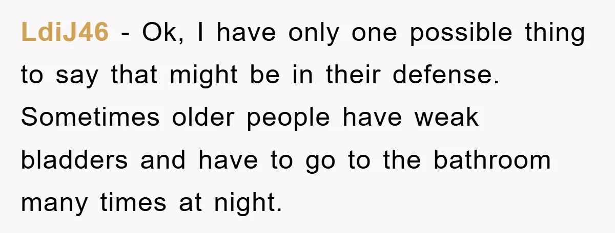 LdiJ46 − Ok, I have only one possible thing to say that might be in their defense. Sometimes older people have weak bladders and have to go to the bathroom...