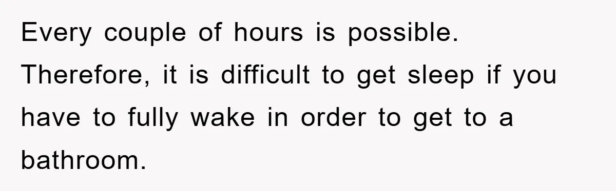 Every couple of hours is possible. Therefore, it is difficult to get sleep if you have to fully wake in order to get to a bathroom.