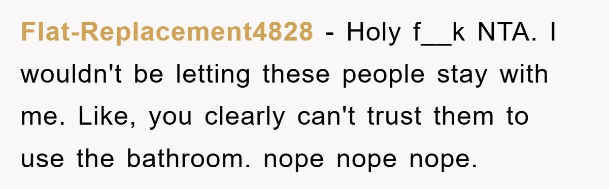 Flat-Replacement4828 − Holy f__k NTA. I wouldn't be letting these people stay with me. Like, you clearly can't trust them to use the bathroom. nope nope nope.