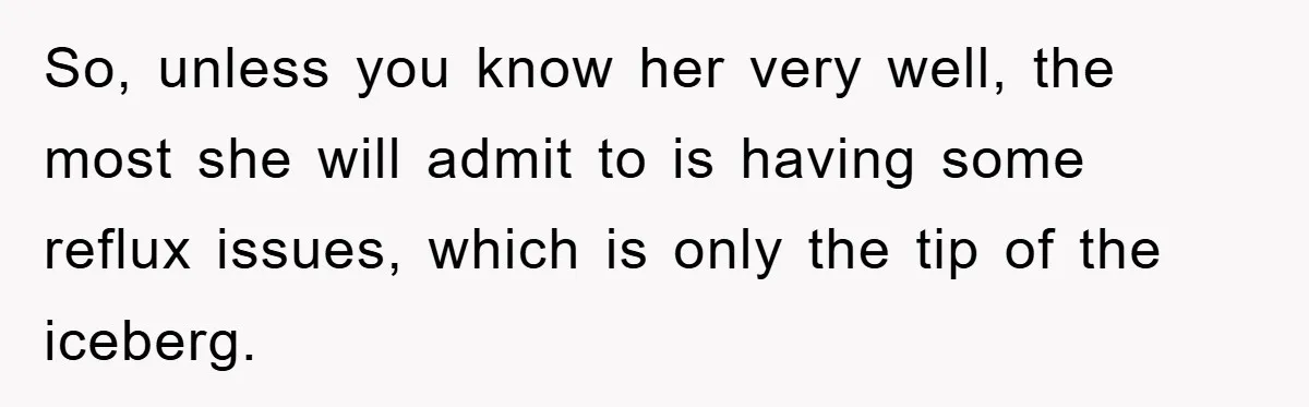 So, unless you know her very well, the most she will admit to is having some reflux issues, which is only the tip of the iceberg.