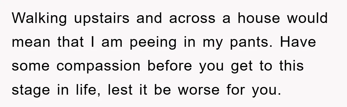 Walking upstairs and across a house would mean that I am peeing in my pants. Have some compassion before you get to this stage in life, lest it be worse...