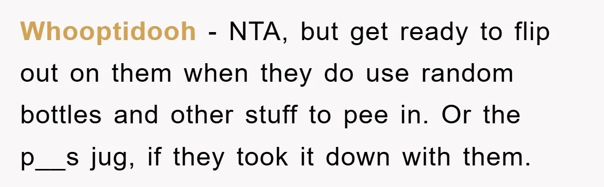 Whooptidooh − NTA, but get ready to flip out on them when they do use random bottles and other stuff to pee in. Or the p__s jug, if they took...