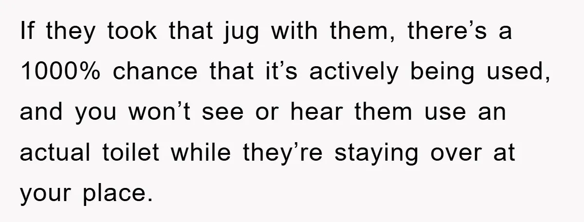 If they took that jug with them, there’s a 1000% chance that it’s actively being used, and you won’t see or hear them use an actual toilet while they’re staying...